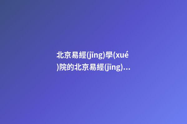 北京易經(jīng)學(xué)院的北京易經(jīng)學(xué)院院長簡介 學(xué)易經(jīng)，先看哪本書-第1張-觀點(diǎn)-玄機(jī)派